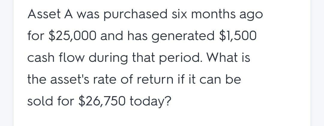 Asset A was purchased six months ago
for $25,000 and has generated $1,500
cash flow during that period. What is
the asset's rate of return if it can be
sold for $26,750 today?
