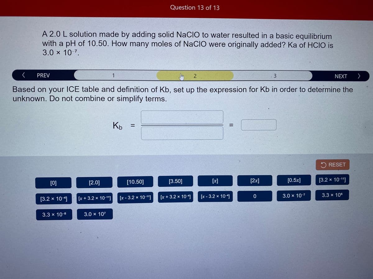 Question 13 of 13
A 2.0 L solution made by adding solid NaCIO to water resulted in a basic equilibrium
with a pH of 10.50. How many moles of NaCIO were originally added? Ka of HCIO is
3.0 x 10 7.
PREV
1
3.
NEXT >
Based on your ICE table and definition of Kb, set up the expression for Kb in order to determine the
unknown. Do not combine or simplify terms.
Kb
%3D
5 RESET
[0]
[2.0]
[10.50]
[3.50]
[x]
[2x]
[0.5x]
[3.2 x 10-1"]
[x + 3.2 x 10-11]
[x - 3.2 x 10-11]
[x + 3.2 x 10]
[x - 3.2 x 104]
3.0 x 10-7
3.3 x 106
[3.2 × 10-]
3.3 x 10-8
3.0 x 107
