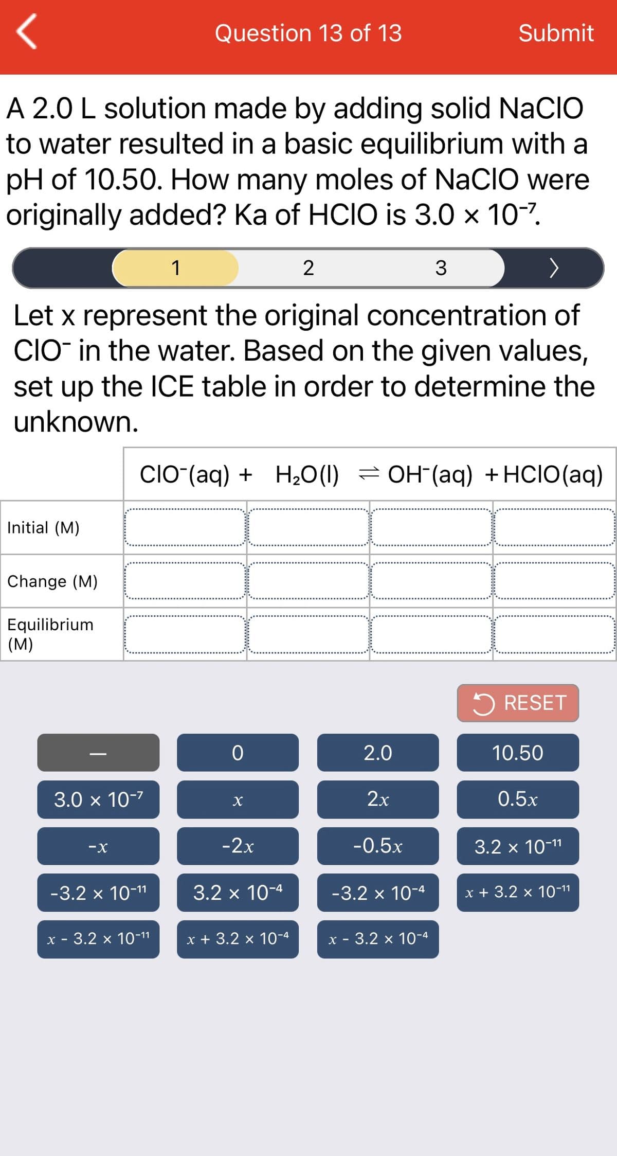 Question 13 of 13
Submit
A 2.0 L solution made by adding solid NaCIO
to water resulted in a basic equilibrium with a
pH of 10.50. How many moles of NaCIO were
originally added? Ka of HCIO is 3.0 x 10-7.
1
2
Let x represent the original concentration of
CIO in the water. Based on the given values,
set up the ICE table in order to determine the
unknown.
CIO-(aq) + H20(1) = OH (aq) +HCIO(aq)
Initial (M)
Change (M)
Equilibrium
(M)
5 RESET
2.0
10.50
3.0 x 10-7
2х
0.5x
-X
-2x
-0.5x
3.2 x 10-11
-3.2 x 10-11
3.2 x 10-4
-3.2 x 10-4
x + 3.2 x 10-11
х - 3.2 х 10-11
x + 3.2 x 10-4
х - 3.2 х 10-4
