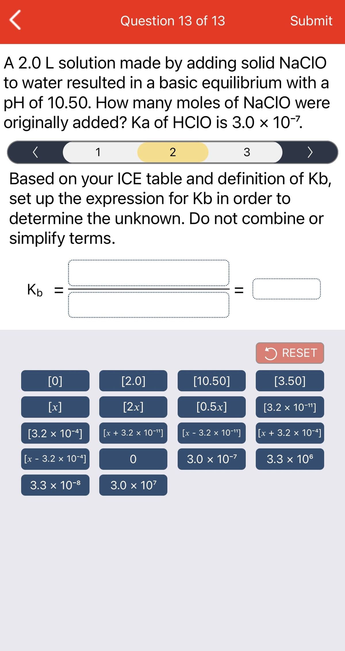 Question 13 of 13
Submit
A 2.0 L solution made by adding solid NaCIo
to water resulted in a basic equilibrium with a
pH of 10.50. How many moles of NaCIO were
originally added? Ka of HCIO is 3.0 x 10-7.
1
2
3
Based on your ICE table and definition of Kb,
set up the expression for Kb in order to
determine the unknown. Do not combine or
simplify terms.
Kp
5 RESET
[0]
[2.0]
[10.50]
[3.50]
[x]
[2x]
[0.5x]
[3.2 x 10-1"]
[3.2 x 10-4]
[x + 3.2 х 10-11]
[x - 3.2 x 10-1"]
[x + 3.2 x 10-4]
[x - 3.2 x 10-ª]
3.0 x 10-7
3.3 x 106
3.3 x 10-8
3.0 x 107
||
||
