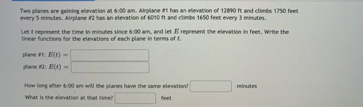 Two planes are gaining elevation at 6:00 am. Airplane #1 has an elevation of 12890 ft and climbs 1750 feet
every 5 minutes. Airplane #2 has an elevation of 6010 ft and climbs 1650 feet every 3 minutes.
Let t represent the time in minutes since 6:00 am, and let E represent the elevation in feet. Write the
Linear functions for the elevations of each plane in terms of t.
plane #1: E(t) =
|3D
plane #2: E(t):
How long after 6:00 am will the planes have the same elevation?
minutes
What is the elevation at that time?
feet
