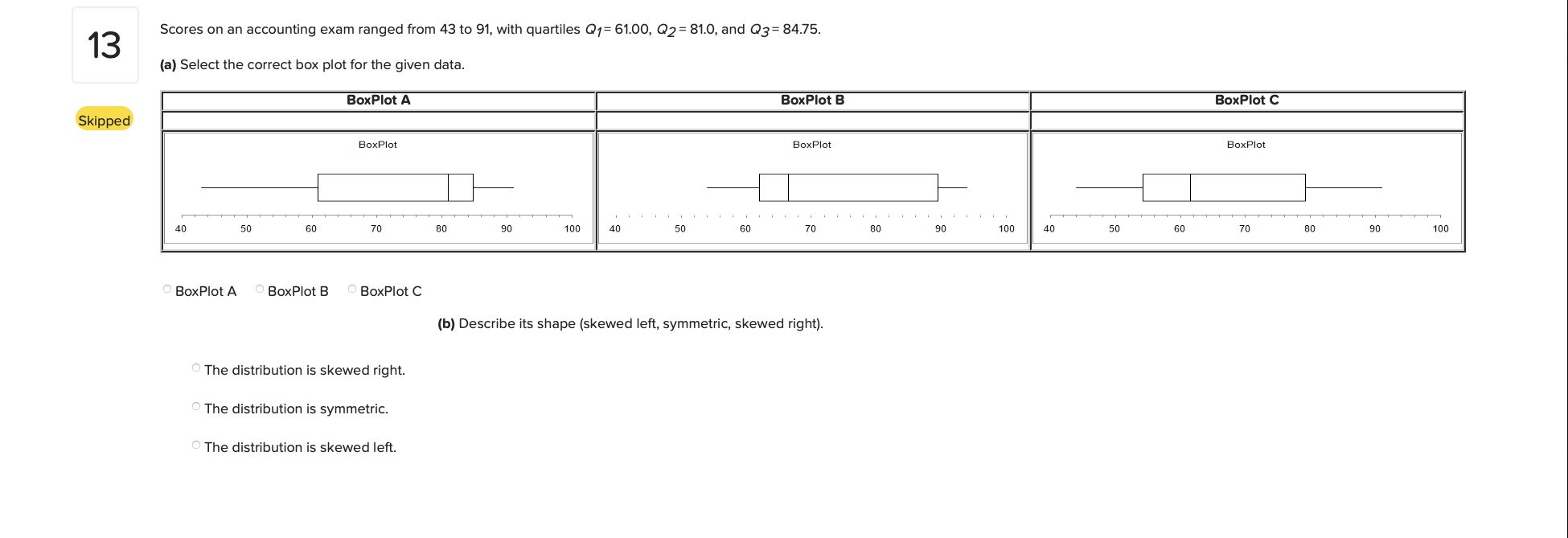 Scores on an accounting exam ranged from 43 to 91, with quartiles Q1= 61.00, Q2= 81.0, and Q3=84.75.
(a) Select the correct box plot for the given data.
BoxPlot A
BoxPlot B
BoxPlot C
BoxPlot
BoxPlot
BoxPlot
40
50
60
70
80
90
100
40
50
60
70
80
90
100
40
50
60
70
80
90
100
BoxPlot A
BoxPlot B
BoxPlot C
(b) Describe its shape (skewed left, symmetric, skewed right).
O The distribution is skewed right.
O The distribution is symmetric.
O The distribution is skewed left.
