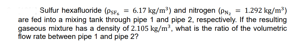 Sulfur hexafluoride (psF.
= 6.17 kg/m³) and nitrogen (PN2
= 1.292 kg/m³)
are fed into a mixing tank through pipe 1 and pipe 2, respectively. If the resulting
gaseous mixture has a density of 2.105 kg/m³, what is the ratio of the volumetric
flow rate between pipe 1 and pipe 2?
