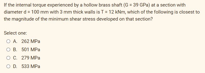 If the internal torque experienced by a hollow brass shaft (G = 39 GPa) at a section with
diameter d = 100 mm with 3 mm thick walls is T = 12 kNm, which of the following is closest to
%3D
the magnitude of the minimum shear stress developed on that section?
Select one:
O A. 262 MPa
O B. 501 MPa
O C. 279 MPa
O D. 533 MPa
