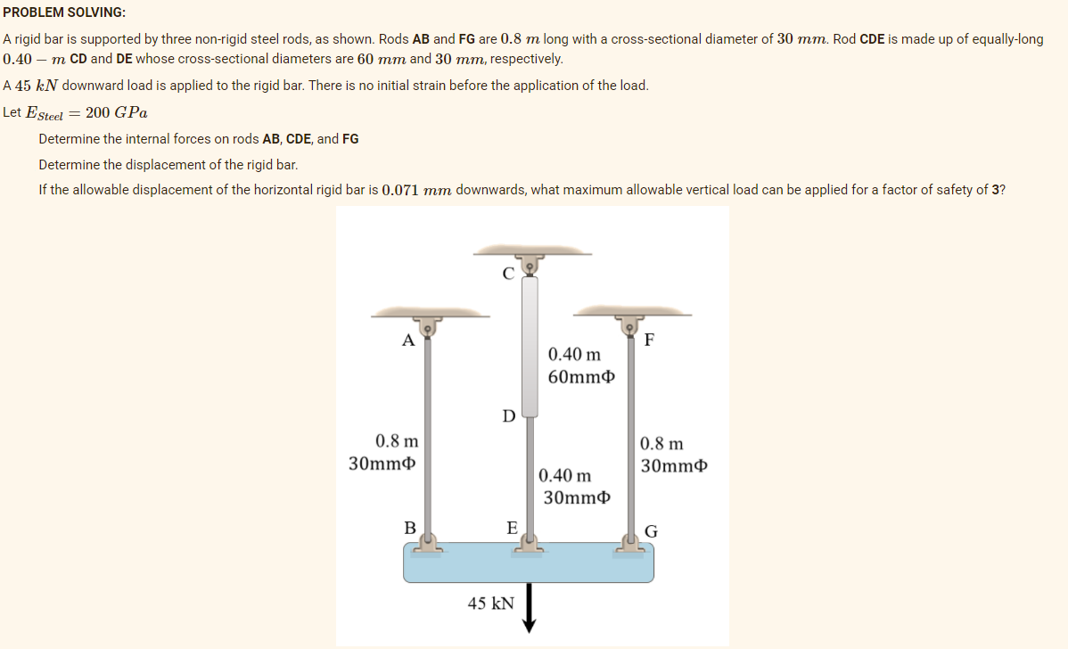 PROBLEM SOLVING:
A rigid bar is supported by three non-rigid steel rods, as shown. Rods AB and FG are 0.8 m long with a cross-sectional diameter of 30 mm. Rod CDE is made up of equally-long
0.40 – m CD and DE whose cross-sectional diameters are 60 mm and 30 mm, respectively.
A 45 kN downward load is applied to the rigid bar. There is no initial strain before the application of the load.
Let Esteel = 200 GPa
Determine the internal forces on rods AB, CDE, and FG
Determine the displacement of the rigid bar.
If the allowable displacement of the horizontal rigid bar is 0.071 mm downwards, what maximum allowable vertical load can be applied for a factor of safety of 3?
А
F
0.40 m
60mm¢
D
0.8 m
0.8 m
30mm¢
30mmф
0.40 m
30mm
E
G
45 kN

