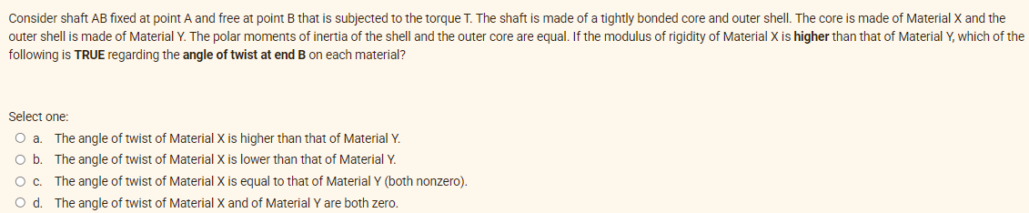 Consider shaft AB fixed at point A and free at point B that is subjected to the torque T. The shaft is made of a tightly bonded core and outer shell. The core is made of Material X and the
outer shell is made of Material Y. The polar moments of inertia of the shell and the outer core are equal. If the modulus of rigidity of Material X is higher than that of Material Y, which of the
following is TRUE regarding the angle of twist at end B on each material?
Select one:
O a. The angle of twist of Material X is higher than that of Material Y.
O b. The angle of twist of Material X is lower than that of Material Y.
Oc. The angle of twist of Material X is equal to that of Material Y (both nonzero).
O d. The angle of twist of Material X and of Material Y are both zero.
