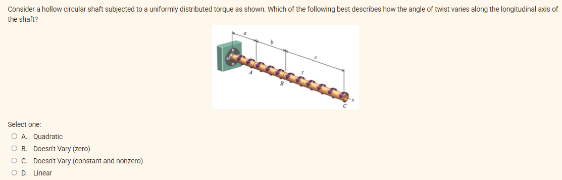 Consider a hollow circular shaft subjected to a uniformly distributed torque as shown. Which of the following best describes how the angle of twist varies along the longitudinal axis of
the shaft?
Select one:
O A. Quadratic
O B. Doesn't Vary (zero)
OC. Doesn't Vary (constant and nonzero)
OD
Linear

