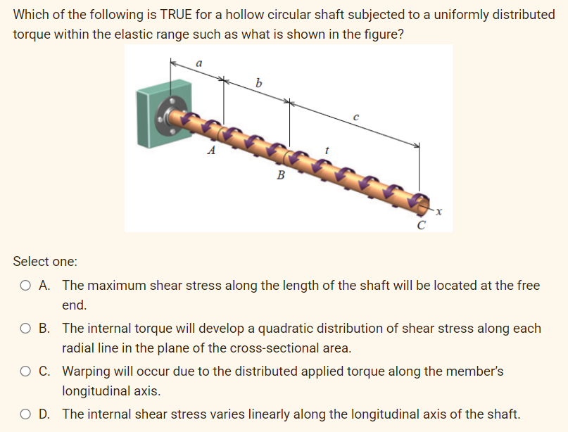 Which of the following is TRUE for a hollow circular shaft subjected to a uniformly distributed
torque within the elastic range such as what is shown in the figure?
a
b
A
B
C
Select one:
O A. The maximum shear stress along the length of the shaft will be located at the free
end.
O B. The internal torque will develop a quadratic distribution of shear stress along each
radial line in the plane of the cross-sectional area.
O C. Warping will occur due to the distributed applied torque along the member's
longitudinal axis.
O D. The internal shear stress varies linearly along the longitudinal axis of the shaft.
