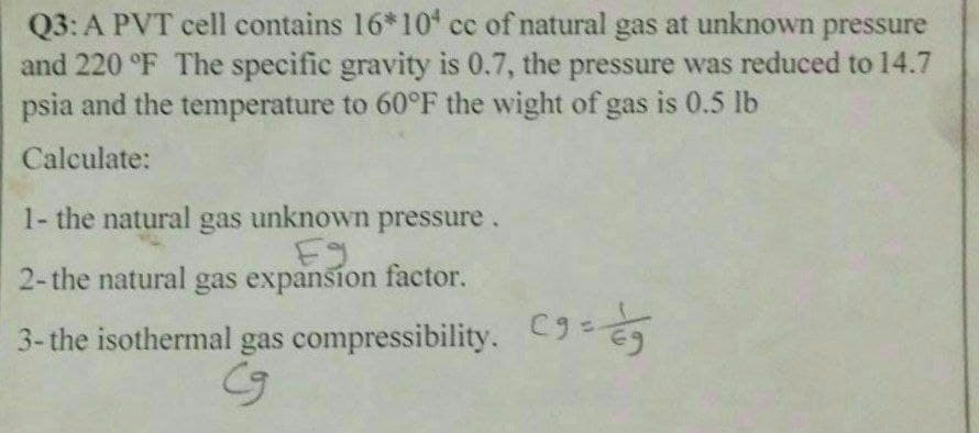 Q3: A PVT cell contains 16*10 cc of natural gas at unknown pressure
and 220 °F The specific gravity is 0.7, the pressure was reduced to 14.7
psia and the temperature to 60°F the wight of gas is 0.5 lb
Calculate:
1- the natural gas unknown pressure.
Eg
2-the natural gas expansion factor.
3- the isothermal gas compressibility. C9=
Cg