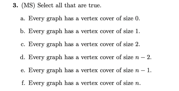 3. (MS) Select all that are true.
a. Every graph has a vertex cover of size 0.
b. Every graph has a vertex cover of size 1.
c. Every graph has a vertex cover of size 2.
d. Every graph has a vertex cover of size n – 2.
e. Every graph has a vertex cover of size n – 1.
f. Every graph has a vertex cover of size n.
