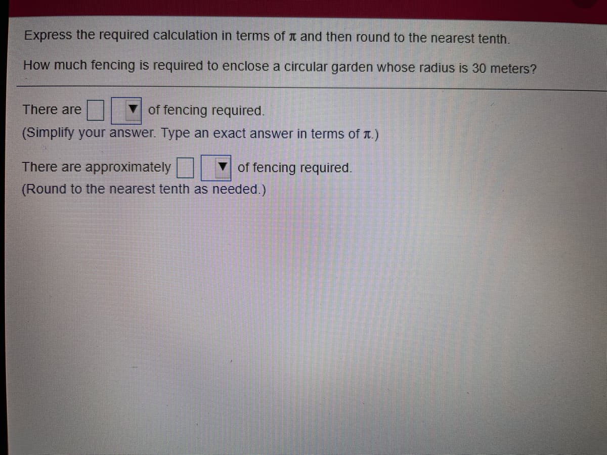 Express the required calculation in terms of t and then round to the nearest tenth.
How much fencing is required to enclose a circular garden whose radius is 30 meters?
There are
of fencing required.
(Simplify your answer. Type an exact answer in terms of t.)
There are approximately
of fencing required.
(Round to the nearest tenth as needed.)
