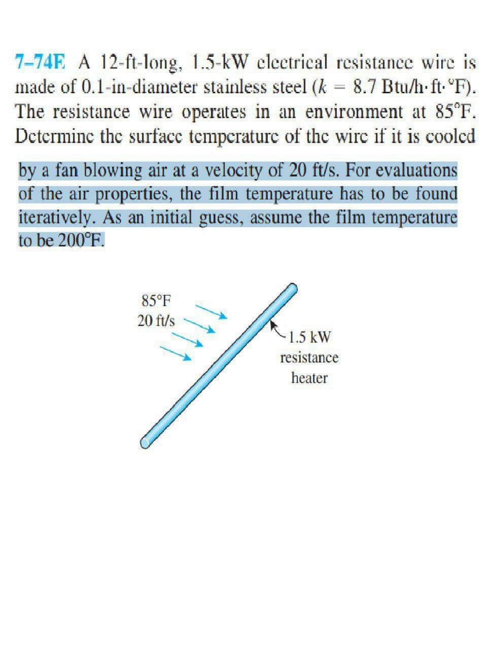 7-74E A 12-ft-long, 1.5-kW clectrical resistance wire is
made of 0.1-in-diameter stainless steel (k = 8.7 Btu/h ft. "F).
The resistance wire operates in an environment at 85°F.
Dcterminc the surfacc temperaturc of the wirc if it is cooled
by a fan blowing air at a velocity of 20 ft/s. For evaluations
of the air properties, the film temperature has to be found
iteratively. As an initial guess, assume the film temperature
to be 200°F.
85°F
20 ft/s
-1.5 kW
resistance
heater
111
