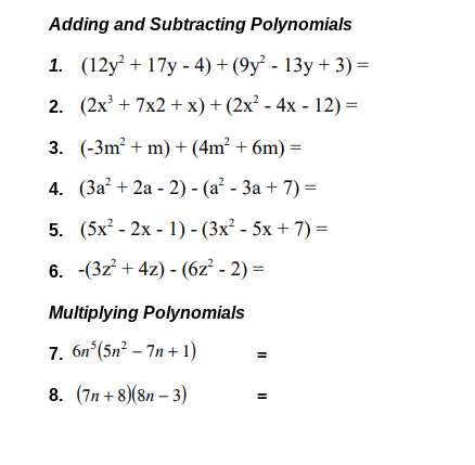 Adding and Subtracting Polynomials
1. (12y? + 17y - 4) + (9у? - 13у + 3) %3D
2. (2x' + 7x2 + x) + (2x² - 4x - 12) =
3. (-3m? + m) + (4m² + 6m) =
4. (За? + 2а - 2) - (а? - За + 7) %3D
5. (5x? - 2x - 1) - (3x² - 5x + 7) =
6. -(3z + 4z) - (6z² - 2) =
Multiplying Polynomials
7. 6n°(5n² – 7n +1)
8. (7n + 8)(8n – 3)
