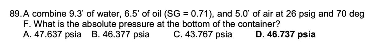 89. A combine 9.3' of water, 6.5' of oil (SG = 0.71), and 5.0' of air at 26 psig and 70 deg
F. What is the absolute pressure at the bottom of the container?
A. 47.637 psia B. 46.377 psia C. 43.767 psia D. 46.737 psia