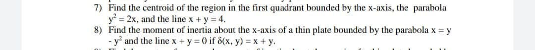 7) Find the centroid of the region in the first quadrant bounded by the x-axis, the parabola
y = 2x, and the line x + y = 4.
8) Find the moment of inertia about the x-axis of a thin plate bounded by the parabola x = y
y? and the line x + y = 0 if 8(x, y) = x + y.
