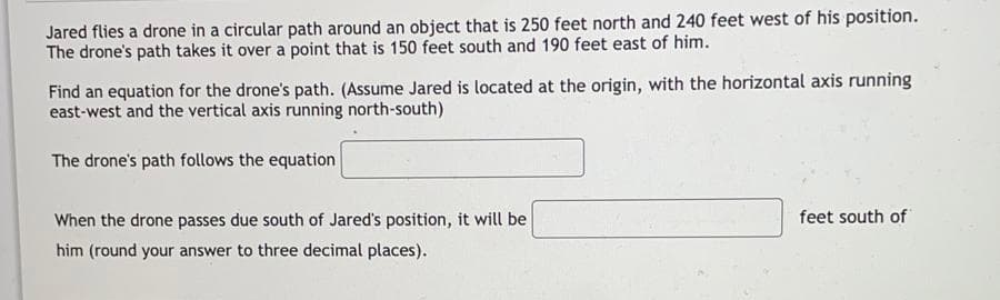 Jared flies a drone in a circular path around an object that is 250 feet north and 240 feet west of his position.
The drone's path takes it over a point that is 150 feet south and 190 feet east of him.
Find an equation for the drone's path. (Assume Jared is located at the origin, with the horizontal axis running
east-west and the vertical axis running north-south)
The drone's path follows the equation
When the drone passes due south of Jared's position, it will be
feet south of
him (round your answer to three decimal places).
