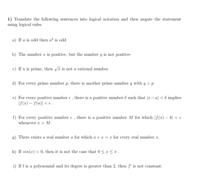 1) Translate the following sentences into logical notation and then negate the statement
using logical rules.
a) If a is odd then a² is odd
b) The number r is positive, but the number y is not positive
c) If x is prime, then Vī is not a rational number.
d) For every prime umber p, there is another prime number q with q > p
e) For every positive mumber e , there is a positive number ő such that |r – a| < 6 implies
\S(x) – S(a)| < e .
f) For every positive number e , there is a positive number M for which |f(z) – b| < e
whenever r > M.
g) There exists a real number a for which a + x = x for every real number r.
h) If sin(x) < 0, then it is not the case that 0 <1< a.
i) If f is a polynomial and its degree is greater than 2, then f' is not constant.
