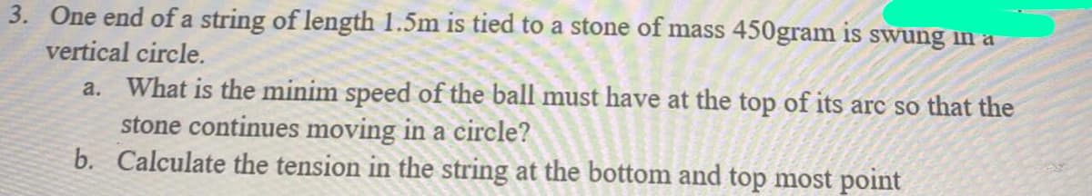 3. One end of a string of length 1.5m is tied to a stone of mass 450gram is swung in a
vertical circle.
a. What is the minim speed of the ball must have at the top of its arc so that the
stone continues moving in a circle?
b. Calculate the tension in the string at the bottom and top most point
