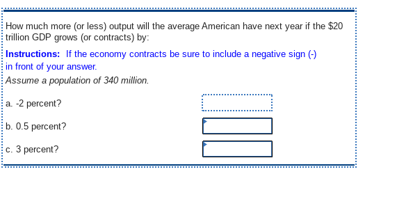 How much more (or less) output will the average American have next year if the $20
trillion GDP grows (or contracts) by:
Instructions: If the economy contracts be sure to include a negative sign (-)
in front of your answer.
Assume a population of 340 million.
a. -2 percent?
b. 0.5 percent?
c. 3 percent?