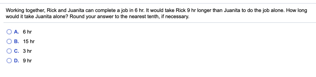 Working together, Rick and Juanita can complete a job in 6 hr. It would take Rick 9 hr longer than Juanita to do the job alone. How long
would it take Juanita alone? Round your answer to the nearest tenth, if necessary.
О А. 6 hr
О В. 15 hr
О с. З hr
O D. 9 hr
