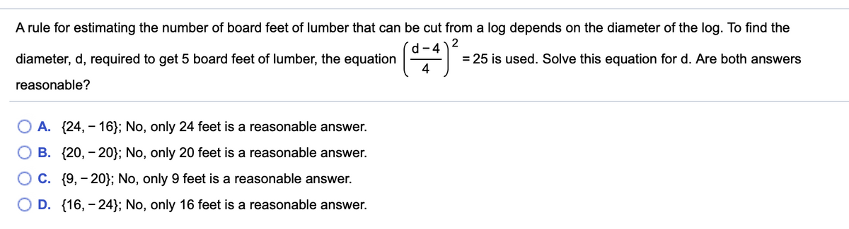 A rule for estimating the number of board feet of lumber that can be cut from a log depends on the diameter of the log. To find the
2
d- 4
diameter, d, required to get 5 board feet of lumber, the equation
4
= 25 is used. Solve this equation for d. Are both answers
reasonable?
O A. {24, - 16}; No, only 24 feet is a reasonable answer.
O B. {20, - 20}; No, only 20 feet is
reasonable answer.
O C. {9, - 20}; No, only 9 feet is a reasonable answer.
D. {16, - 24}; No, only 16 feet is a reasonable answer.
