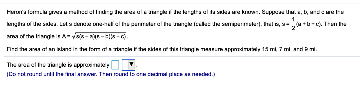 Heron's formula gives a method of finding the area of a triangle if the lengths of its sides are known. Suppose that a, b, and c are the
1
lengths of the sides. Let s denote one-half of the perimeter of the triangle (called the semiperimeter), that is, s =(a +b + c). Then the
2
area of the triangle is A = Vs(s - a)(s - b)(s - c).
Find the area of an island in the form of a triangle if the sides of this triangle measure approximately 15 mi, 7 mi, and 9 mi.
The area of the triangle is approximately
(Do not round until the final answer. Then round to one decimal place as needed.)
