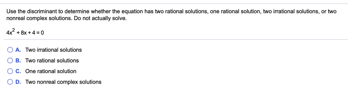 Use the discriminant to determine whether the equation has two rational solutions, one rational solution, two irrational solutions, or two
nonreal complex solutions. Do not actually solve.
4x + 8x + 4= 0
A. Two irrational solutions
B. Two rational solutions
O C. One rational solution
O D. Two nonreal complex solutions
