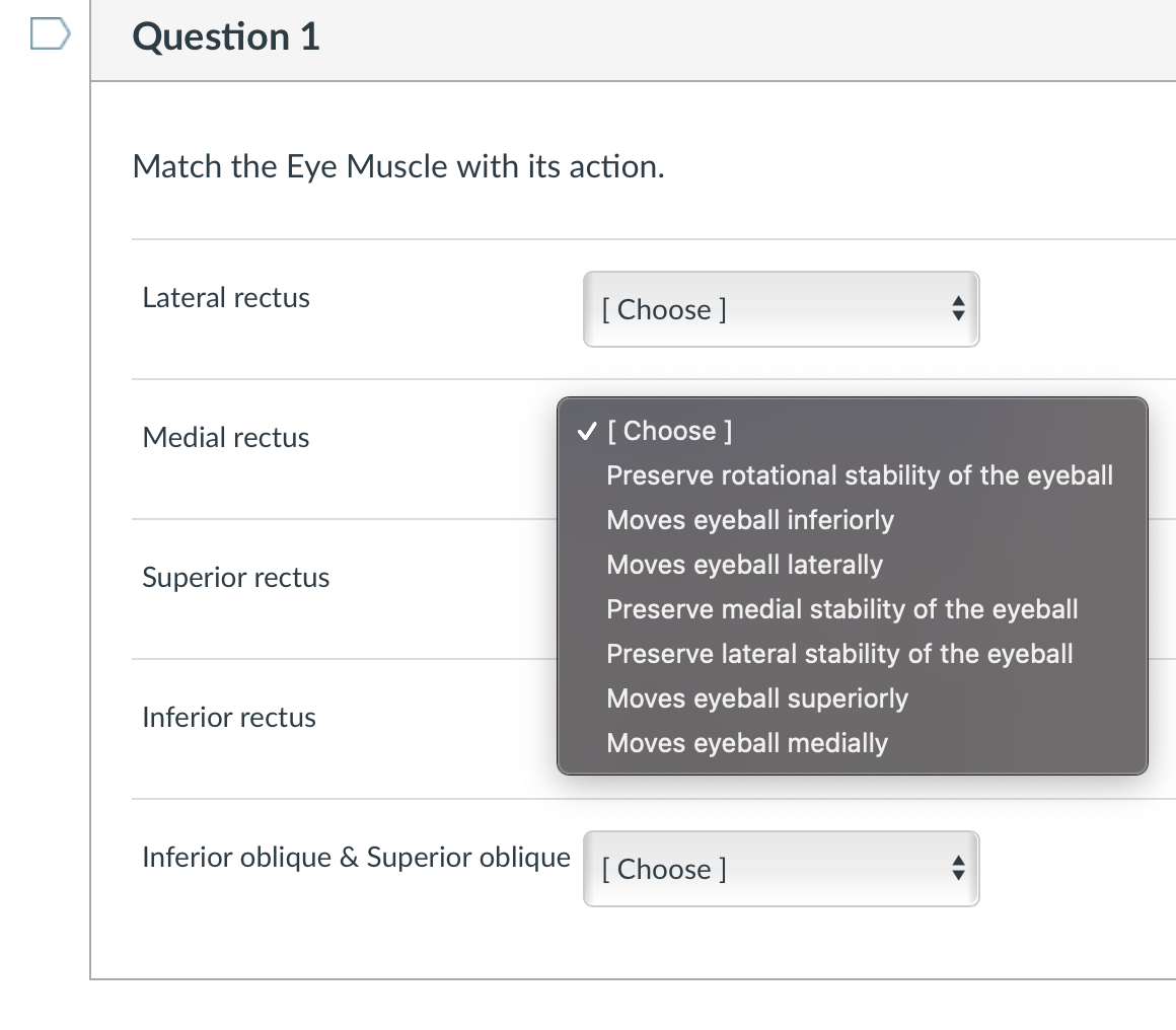Question 1
Match the Eye Muscle with its action.
Lateral rectus
[ Choose ]
Medial rectus
V [Choose ]
Preserve rotational stability of the eyeball
Moves eyeball inferiorly
Moves eyeball laterally
Superior rectus
Preserve medial stability of the eyeball
Preserve lateral stability of the eyeball
Moves eyeball superiorly
Inferior rectus
Moves eyeball medially
Inferior oblique & Superior oblique [ Choose]
