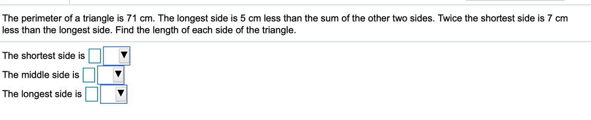 The perimeter of a triangle is 71 cm. The longest side is 5 cm less than the sum of the other two sides. Twice the shortest side is 7 cm
less than the longest side. Find the length of each side of the triangle.
The shortest side is
The middle side is
The longest side is
