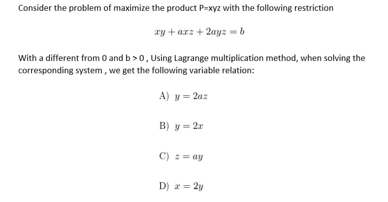 Consider the problem of maximize the product P=xyz with the following restriction
xy+axz+2ayz = b
With a different from 0 and b>0, Using Lagrange multiplication method, when solving the
corresponding system, we get the following variable relation:
A) y = 2az
B) y = 2x
C) z = ay
D) x = 2y