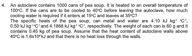 4. An autoclave contains 1000 cans of pea soup. It is heated to an overall temperature of
100°C. If the cans are to be cooled to 40°C before leaving the autoclave, how much
cooling water is required if it enters at 15°C and leaves at 35°C?
The specific heats of the pea soup, can metal and water are 4.10 kJ kg °C1,
0.50 kJ kg1•C'and 4.1868 kJ kg1 °C1, respectively. The weight of each can is 60 g and it
contains 0.45 kg of pea soup. Assume that the heat content of autoclave walls above
40°C is 1.6x10ʻ kJ and that there is no heat loss through the walls.
