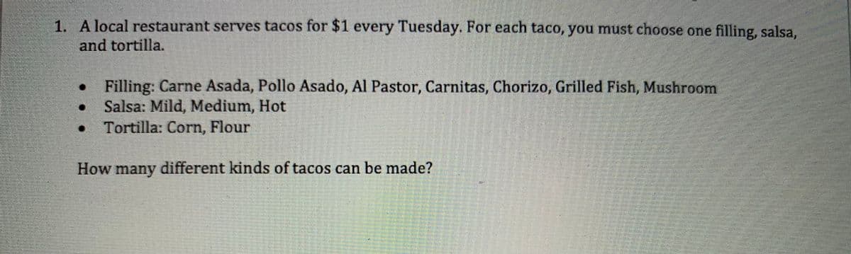 1. A local restaurant serves tacos for $1 every Tuesday. For each taco, you must choose one filling, salsa,
and tortilla.
• Filling: Carne Asada, Pollo Asado, Al Pastor, Carnitas, Chorizo, Grilled Fish, Mushroom
Salsa: Mild, Medium, Hot
• Tortilla: Corn, Flour
How many different kinds of tacos can be made?
