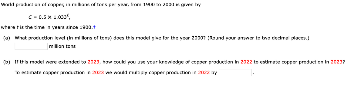 World production of copper, in millions of tons per year, from 1900 to 2000 is given by
C = 0.5 X 1.033t,
where t is the time in years since 1900.t
(a) What production level (in millions of tons) does this model give for the year 2000? (Round your answer to two decimal places.)
million tons
(b) If this model were extended to 2023, how could you use your knowledge of copper production in 2022 to estimate copper production in 2023?
To estimate copper production in 2023 we would multiply copper production in 2022 by
