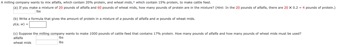 A milling company wants to mix alfalfa, which contain 20% protein, and wheat mids,† which contain 15% protein, to make cattle feed.
(a) If you make a mixture of 20 pounds of alfalfa and 60 pounds of wheat mids, how many pounds of protein are in the mixture? (Hint: In the 20 pounds of alfalfa, there are 20 × 0.2 = 4 pounds of protein.)
Ibs
(b) Write a formula that gives the amount of protein in a mixture of a pounds of alfalfa and w pounds of wheat mids.
p(a, w) =
(c) Suppose the milling company wants to make 1000 pounds of cattle feed that contains 17% protein. How many pounds of alfalfa and how many pounds of wheat mids must be used?
alfalfa
Ibs
wheat mids
Ibs
