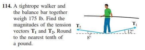 114. A tightrope walker and
the balance bar together
weigh 175 lb. Find the
magnitudes of the tension T,
vectors T, and T2. Round
to the nearest tenth of
T
I 12°
a pound.
