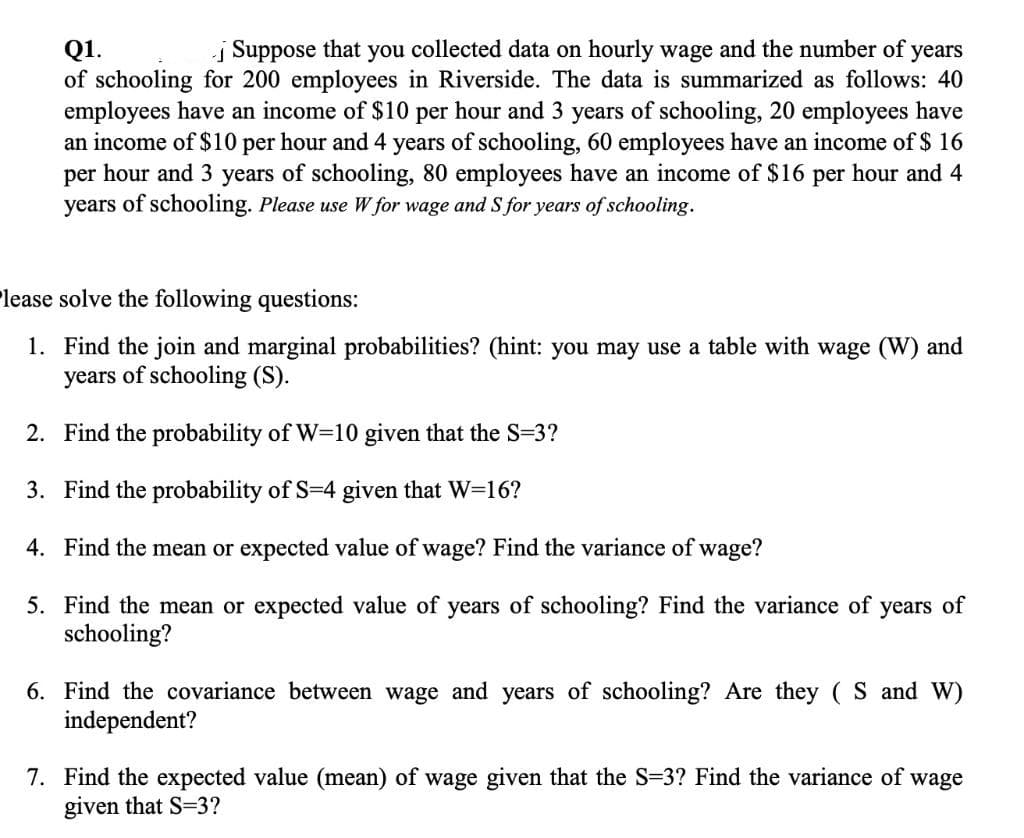 j Suppose that you collected data on hourly wage and the number of
Q1.
of schooling for 200 employees in Riverside. The data is summarized as follows: 40
employees have an income of $10 per hour and 3 years of schooling, 20 employees have
an income of $10 per hour and 4 years of schooling, 60 employees have an income of $ 16
per hour and 3 years of schooling, 80 employees have an income of $16 per hour and 4
years of schooling. Please use W for wage and S for years of schooling.
years
Please solve the following questions:
1. Find the join and marginal probabilities? (hint: you may use a table with wage (W) and
years of schooling (S).
2. Find the probability of W=10 given that the S=3?
3. Find the probability of S=4 given that W=16?
4. Find the mean or expected value of wage? Find the variance of wage?
5. Find the mean or expected value of years of schooling? Find the variance of years of
schooling?
6. Find the covariance between wage and years of schooling? Are they ( S and W)
independent?
7. Find the expected value (mean) of wage given that the S=3? Find the variance of wage
given that S=3?
