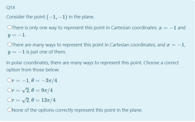 Q14
Consider the point (-1, –1) in the plane.
OThere is only one way to represent this point in Cartesian coordinates: = -1 and
y = -1.
OThere are many ways to represent this point in Cartesian coordinates, and a = –1,
y = -1 is just one of them.
In polar coordinates, there are many ways to represent this point. Choose a correct
option from those below:
Or = -1, 0 = –37/4
Or = /2, 0 = 97/4
Or = V2, 0 = 137/4
ONone of the options correctly represent this point in the plane.
