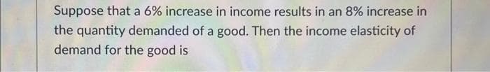 Suppose that a 6% increase in income results in an 8% increase in
the quantity demanded of a good. Then the income elasticity of
demand for the good is