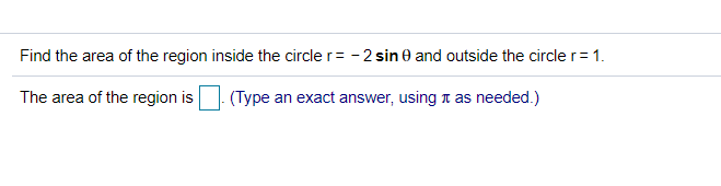 Find the area of the region inside the circle r= - 2 sin e and outside the circle r= 1.
The area of the region is
(Type an exact answer, using t as needed.)
