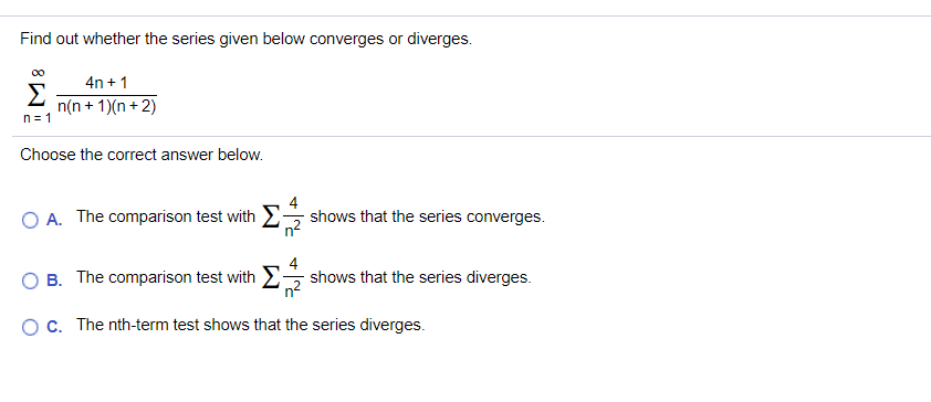 Find out whether the series given below converges or diverges.
00
4n + 1
Σ
n(n + 1)(n + 2)
n = 1
Choose the correct answer below.
O A. The comparison test with E
4
shows that the series converges.
'n²
B. The comparison test with E shows that the series diverges.
Oc. The nth-term test shows that the series diverges.
