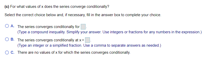 (c) For what values of x does the series converge conditionally?
Select the correct choice below and, if necessary, fill in the answer box to complete your choice.
O A. The series converges conditionally for
(Type a compound inequality. Simplify your answer. Use integers or fractions for any numbers in the expression.)
B. The series converges conditionally at x =
(Type an integer or a simplified fraction. Use a comma to separate answers as needed.)
C. There are no values of x for which the series converges conditionally.
