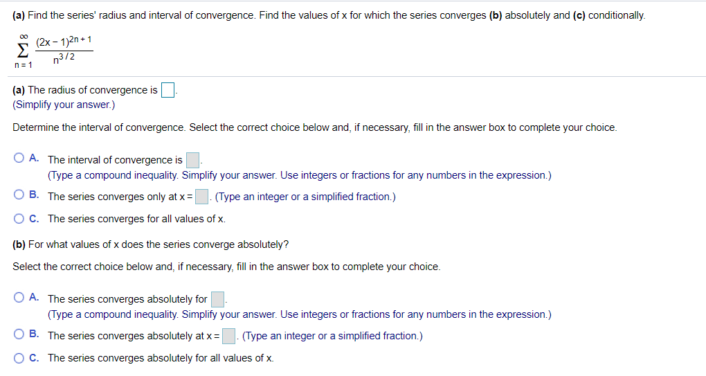 (a) Find the series' radius and interval of convergence. Find the values of x for which the series converges (b) absolutely and (c) conditionally.
00
(2x - 1)2n + 1
n3/2
n = 1
(a) The radius of convergence is
(Simplify your answer.)
Determine the interval of convergence. Select the correct choice below and, if necessary, fill in the answer box to complete your choice.
O A. The interval of convergence is
(Type a compound inequality. Simplify your answer. Use integers or fractions for any numbers in the expression.)
O B. The series converges only at x=
(Type an integer or a simplified fraction.)
O C. The series converges for all values of x.
(b) For what values of x does the series converge absolutely?
Select the correct choice below and, if necessary, fill in the answer box to complete your choice.
O A. The series converges absolutely for
(Type a compound inequality. Simplify your answer. Use integers or fractions for any numbers in the expression.)
O B. The series converges absolutely at x=
(Type an integer or a simplified fraction.)
OC. The series converges absolutely for all values of x.
