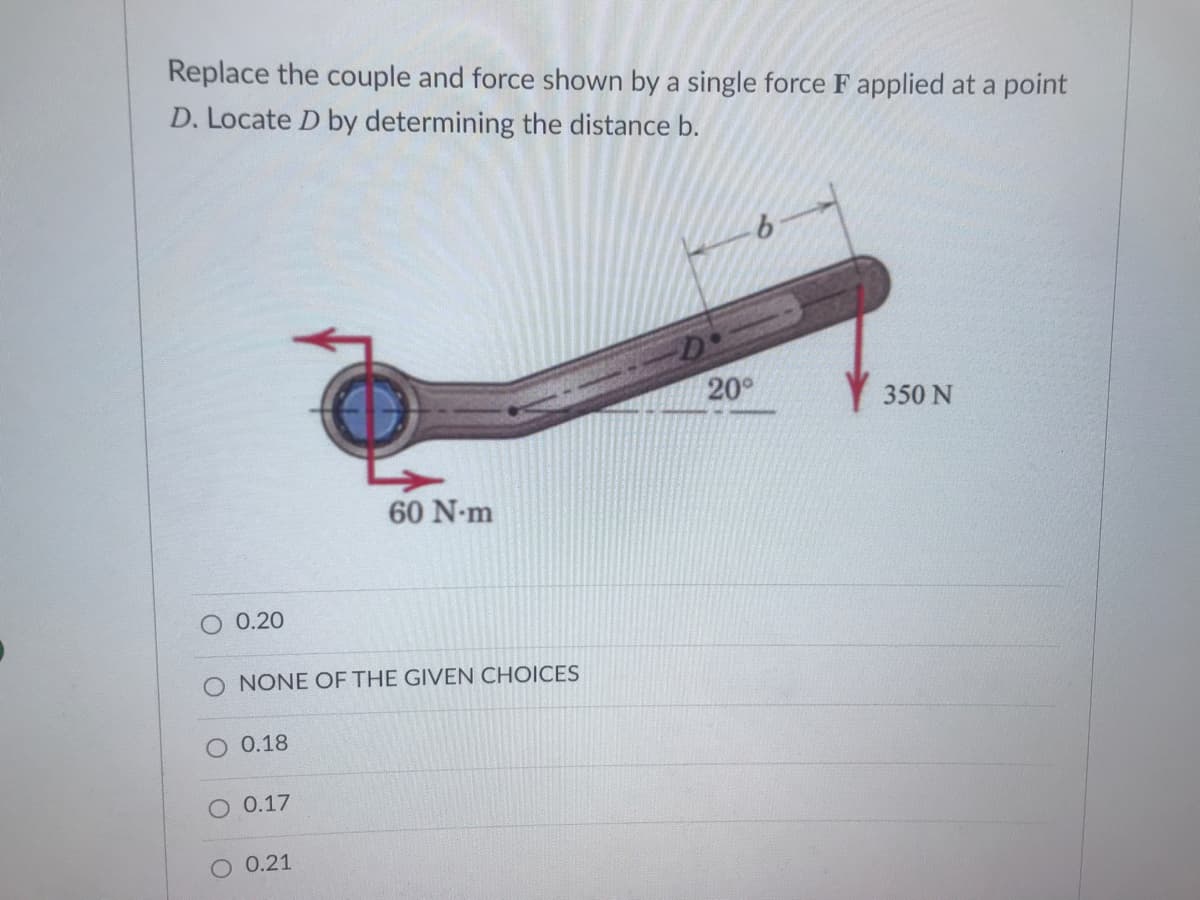 Replace the couple and force shown by a single force F applied at a point
D. Locate D by determining the distance b.
9.
20°
350 N
60 N-m
0.20
O NONE OF THE GIVEN CHOICES
0.18
O 0.17
0.21

