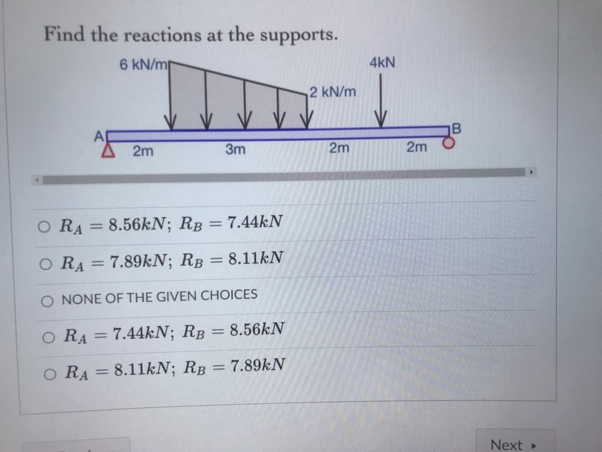 Find the reactions at the supports.
6 kN/mp
4kN
2 kN/m
2m
3m
2m
2m
O RA = 8.56kN; RB = 7.44KN
|3D
O RA = 7.89kN; RB = 8.11KN
O NONE OF THE GIVEN CHOICES
O RA = 7.44KN; RB = 8.56KN
%3D
O RA = 8.11KN; RB = 7.89KN
%3D
Next »
