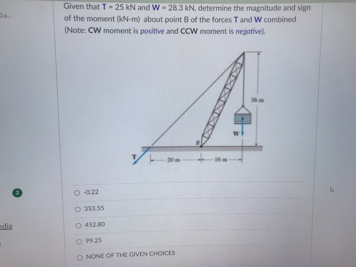 Given that T = 25 kN and W = 28.3 kN, determine the magnitude and sign
of the moment (kN-m) about point B of the forces T and W combined
(Note: CW moment is positive and CCW moment is negative).
G a..
36 m
20 m
16 m
O -0.22
O 353.55
edia
O 452.80
O 99.25
O NONE OF THE GIVEN CHOICES
