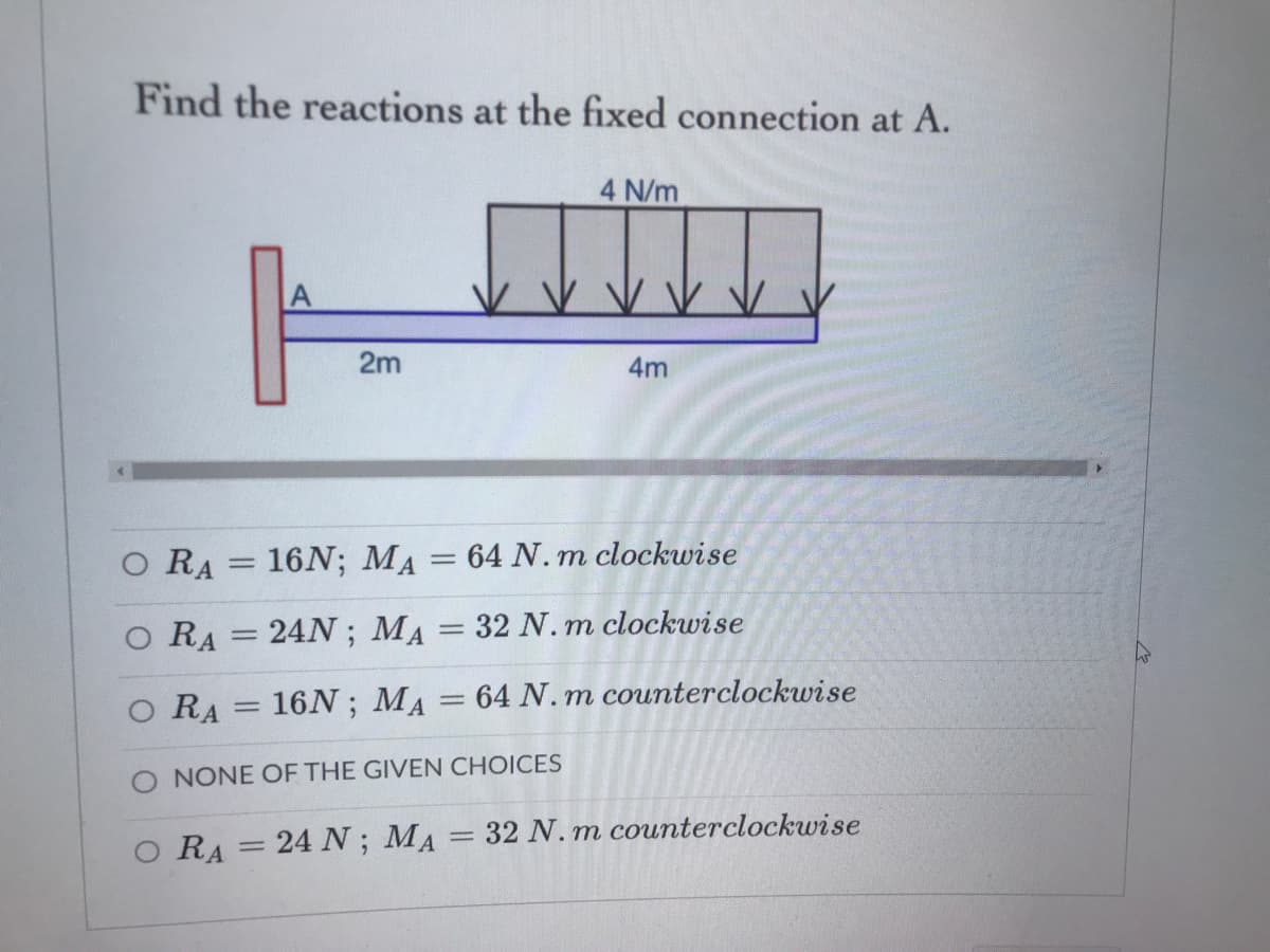 Find the reactions at the fixed connection at A.
4 N/m
2m
4m
RA
16N; MA = 64 N. m clockwise
%3D
O RA = 24N; MA = 32 N.m clockwise
%3D
RA = 16N ; MA = 64 N. m counterclockwise
%3D
O NONE OF THE GIVEN CHOICES
O RA = 24 N; MA 32 N.m counterclockwise
%3D
