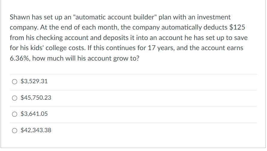Shawn has set up an "automatic account builder" plan with an investment
company. At the end of each month, the company automatically deducts $125
from his checking account and deposits it into an account he has set up to save
for his kids' college costs. If this continues for 17 years, and the account earns
6.36%, how much will his account grow to?
O $3,529.31
O $45,750.23
O $3,641.05
O $42,343.38
