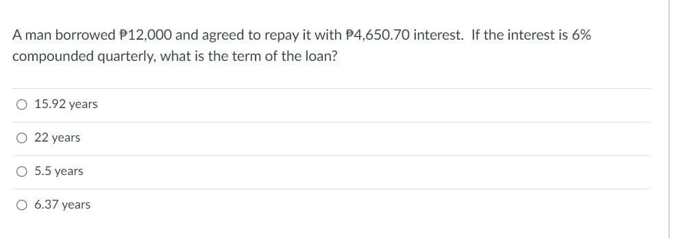 A man borrowed P12,000 and agreed to repay it with P4,650.70 interest. If the interest is 6%
compounded quarterly, what is the term of the loan?
O 15.92 years
O 22 years
O 5.5 years
O 6.37 years
