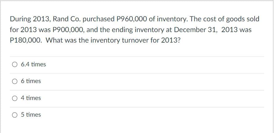 During 2013, Rand Co. purchased P960,000 of inventory. The cost of goods sold
for 2013 was P900,000, and the ending inventory at December 31, 2013 was
P180,000. What was the inventory turnover for 2013?
O 6.4 times
O 6 times
4 times
O 5 times
