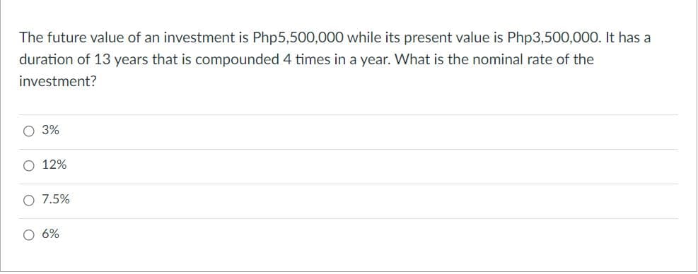 The future value of an investment is Php5,500,000 while its present value is Php3,500,000. It has a
duration of 13 years that is compounded 4 times in a year. What is the nominal rate of the
investment?
3%
12%
O 7.5%
O 6%
